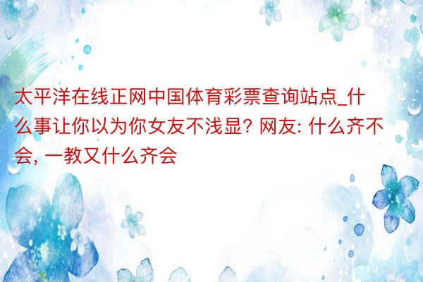 太平洋在线正网中国体育彩票查询站点_什么事让你以为你女友不浅显? 网友: 什么齐不会, 一教又什么齐会