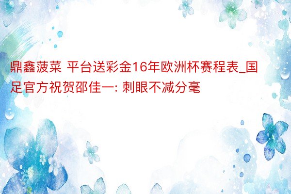 鼎鑫菠菜 平台送彩金16年欧洲杯赛程表_国足官方祝贺邵佳一: 刺眼不减分毫