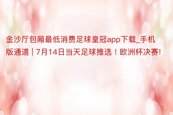 金沙厅包厢最低消费足球皇冠app下载_手机版通道 | 7月14日当天足球推选 ! 欧洲杯决赛!