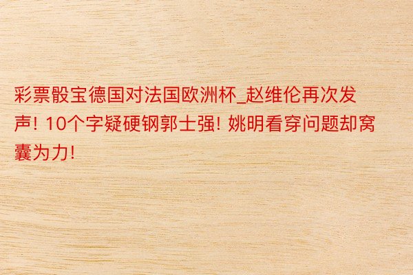 彩票骰宝德国对法国欧洲杯_赵维伦再次发声! 10个字疑硬钢郭士强! 姚明看穿问题却窝囊为力!