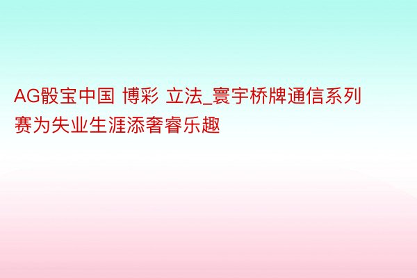 AG骰宝中国 博彩 立法_寰宇桥牌通信系列赛为失业生涯添奢睿乐趣