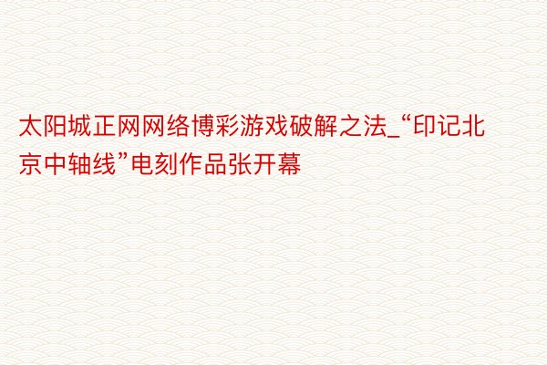 太阳城正网网络博彩游戏破解之法_“印记北京中轴线”电刻作品张开幕