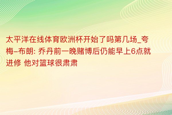 太平洋在线体育欧洲杯开始了吗第几场_夸梅-布朗: 乔丹前一晚赌博后仍能早上6点就进修 他对篮球很肃肃