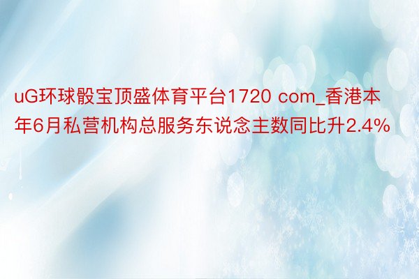 uG环球骰宝顶盛体育平台1720 com_香港本年6月私营机构总服务东说念主数同比升2.4%