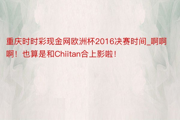 重庆时时彩现金网欧洲杯2016决赛时间_啊啊啊！也算是和Chiitan合上影啦！