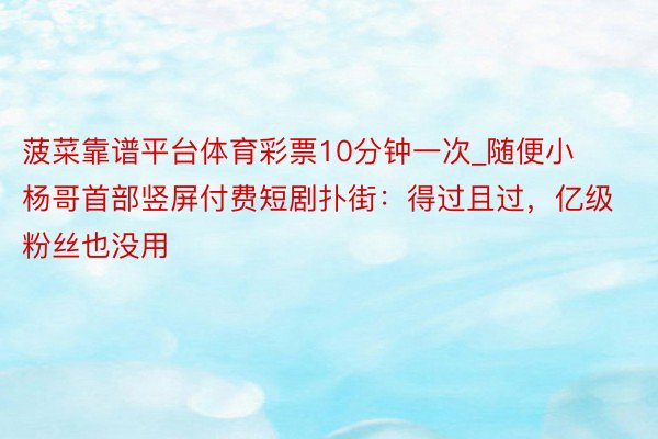 菠菜靠谱平台体育彩票10分钟一次_随便小杨哥首部竖屏付费短剧扑街：得过且过，亿级粉丝也没用