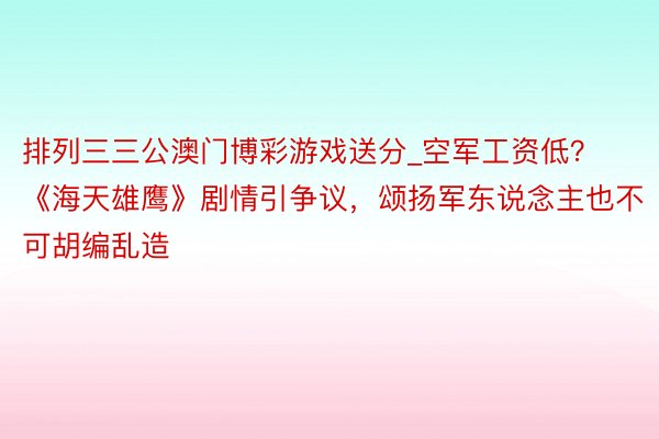 排列三三公澳门博彩游戏送分_空军工资低？《海天雄鹰》剧情引争议，颂扬军东说念主也不可胡编乱造