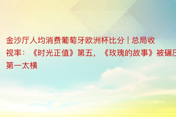 金沙厅人均消费葡萄牙欧洲杯比分 | 总局收视率：《时光正值》第五，《玫瑰的故事》被碾压，第一太横