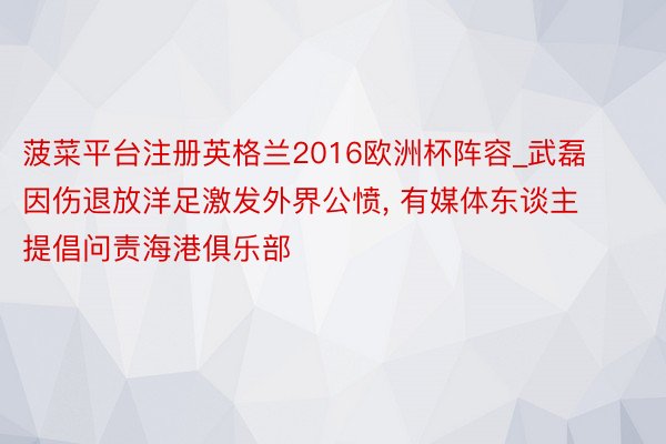 菠菜平台注册英格兰2016欧洲杯阵容_武磊因伤退放洋足激发外界公愤, 有媒体东谈主提倡问责海港俱乐部