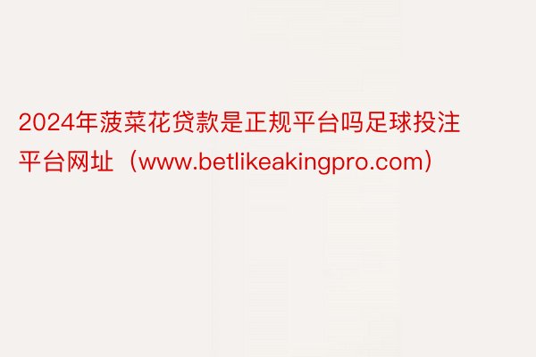 2024年菠菜花贷款是正规平台吗足球投注平台网址（www.betlikeakingpro.com）