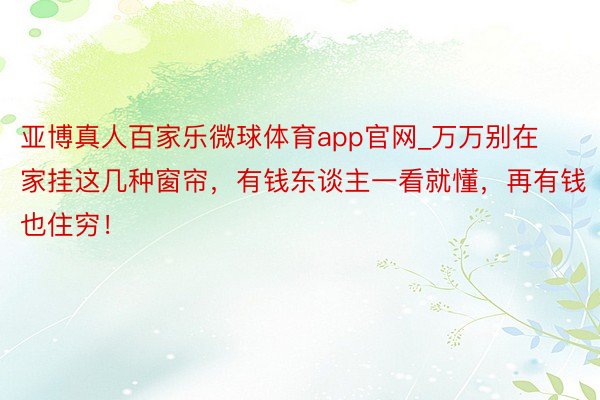 亚博真人百家乐微球体育app官网_万万别在家挂这几种窗帘，有钱东谈主一看就懂，再有钱也住穷！