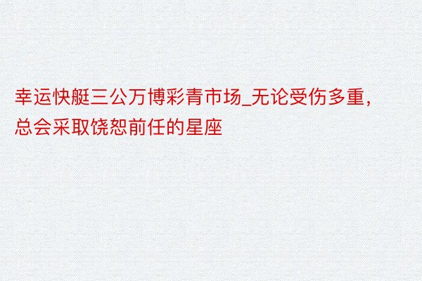 幸运快艇三公万博彩青市场_无论受伤多重，总会采取饶恕前任的星座