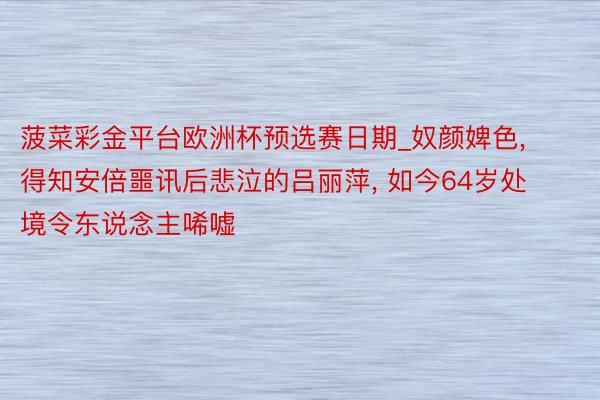 菠菜彩金平台欧洲杯预选赛日期_奴颜婢色, 得知安倍噩讯后悲泣的吕丽萍, 如今64岁处境令东说念主唏嘘