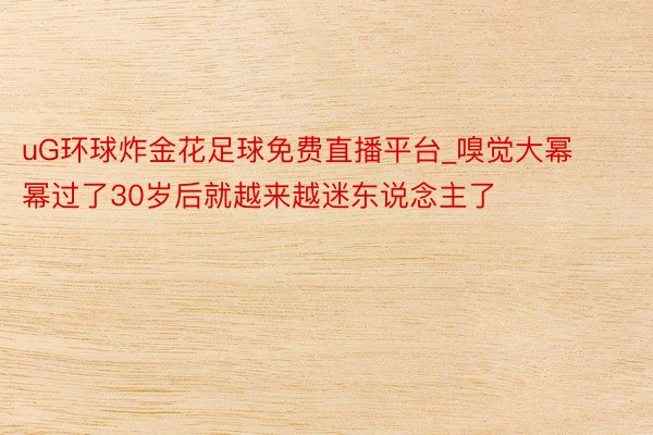 uG环球炸金花足球免费直播平台_嗅觉大幂幂过了30岁后就越来越迷东说念主了