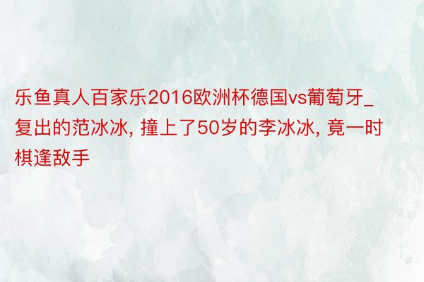 乐鱼真人百家乐2016欧洲杯德国vs葡萄牙_复出的范冰冰, 撞上了50岁的李冰冰, 竟一时棋逢敌手