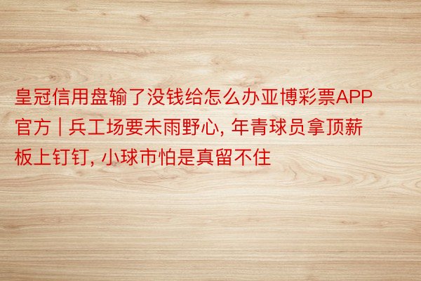 皇冠信用盘输了没钱给怎么办亚博彩票APP官方 | 兵工场要未雨野心, 年青球员拿顶薪板上钉钉, 小球市怕是真留不住