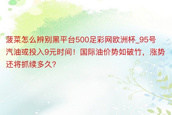 菠菜怎么辨别黑平台500足彩网欧洲杯_95号汽油或投入9元时间！国际油价势如破竹，涨势还将抓续多久？