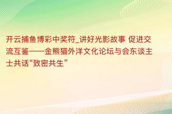 开云捕鱼博彩中奖符_讲好光影故事 促进交流互鉴——金熊猫外洋文化论坛与会东谈主士共话“致密共生”