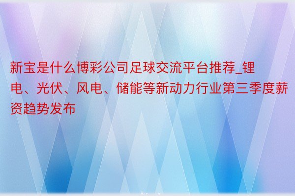 新宝是什么博彩公司足球交流平台推荐_锂电、光伏、风电、储能等新动力行业第三季度薪资趋势发布