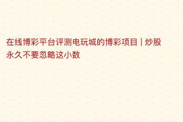 在线博彩平台评测电玩城的博彩项目 | 炒股永久不要忽略这小数