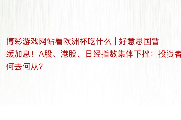 博彩游戏网站看欧洲杯吃什么 | 好意思国暂缓加息！A股、港股、日经指数集体下挫：投资者何去何从？