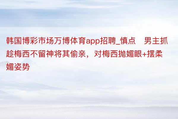 韩国博彩市场万博体育app招聘_慎点❗男主抓趁梅西不留神将其偷亲，对梅西抛媚眼+摆柔媚姿势