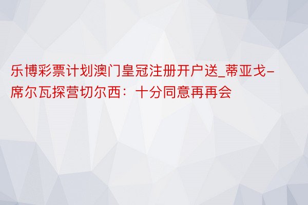 乐博彩票计划澳门皇冠注册开户送_蒂亚戈-席尔瓦探营切尔西：十分同意再再会