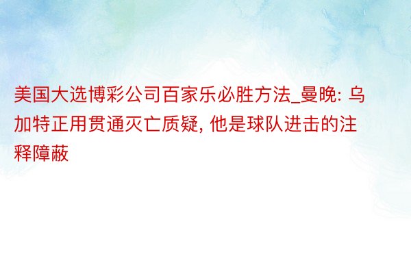 美国大选博彩公司百家乐必胜方法_曼晚: 乌加特正用贯通灭亡质疑, 他是球队进击的注释障蔽