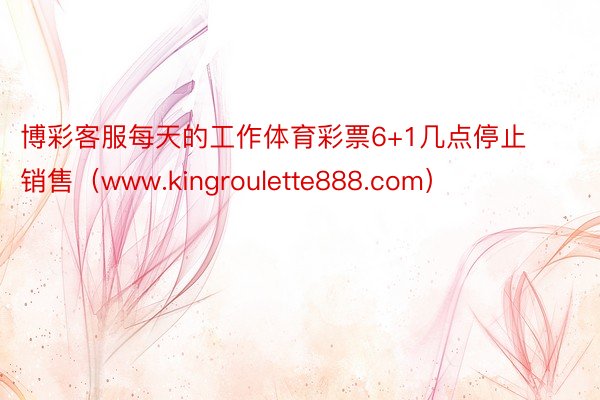 博彩客服每天的工作体育彩票6+1几点停止销售（www.kingroulette888.com）