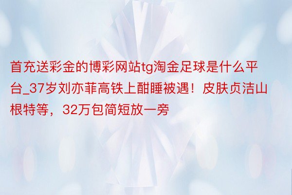 首充送彩金的博彩网站tg淘金足球是什么平台_37岁刘亦菲高铁上酣睡被遇！皮肤贞洁山根特等，32万包简短放一旁