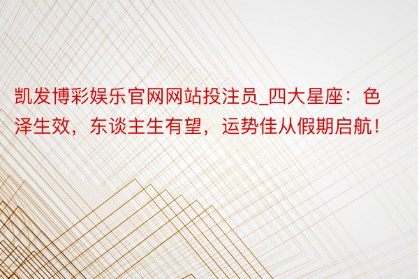 凯发博彩娱乐官网网站投注员_四大星座：色泽生效，东谈主生有望，运势佳从假期启航！