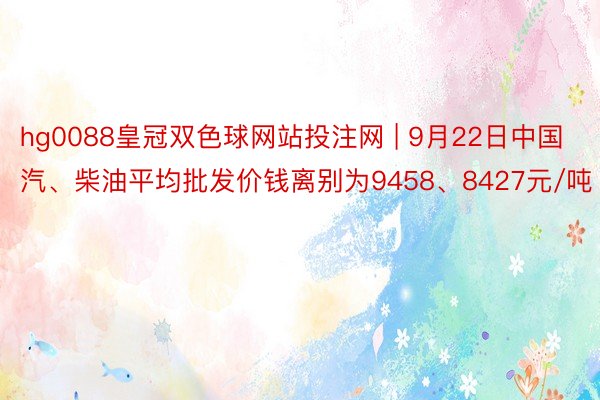 hg0088皇冠双色球网站投注网 | 9月22日中国汽、柴油平均批发价钱离别为9458、8427元/吨