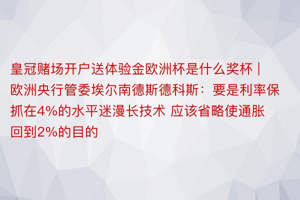 皇冠赌场开户送体验金欧洲杯是什么奖杯 | 欧洲央行管委埃尔南德斯德科斯：要是利率保抓在4%的水平迷漫长技术 应该省略使通胀回到2%的目的