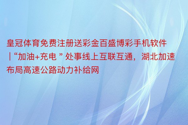 皇冠体育免费注册送彩金百盛博彩手机软件 | “加油+充电＂处事线上互联互通，湖北加速布局高速公路动力补给网