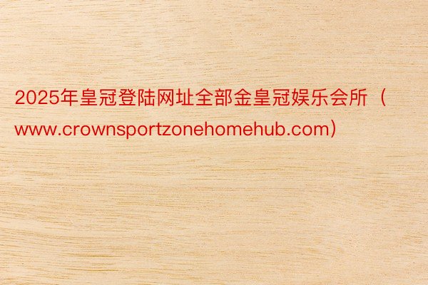 2025年皇冠登陆网址全部金皇冠娱乐会所（www.crownsportzonehomehub.com）