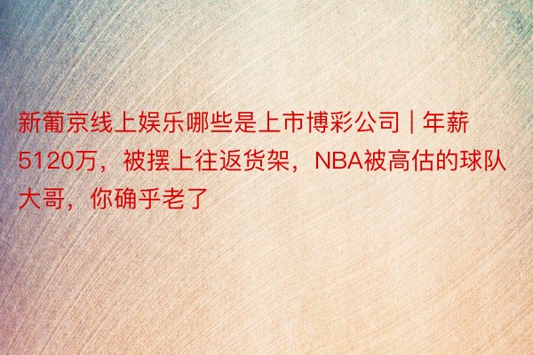 新葡京线上娱乐哪些是上市博彩公司 | 年薪5120万,被摆上往返货架,NBA被高估的球队大哥,你确乎老了