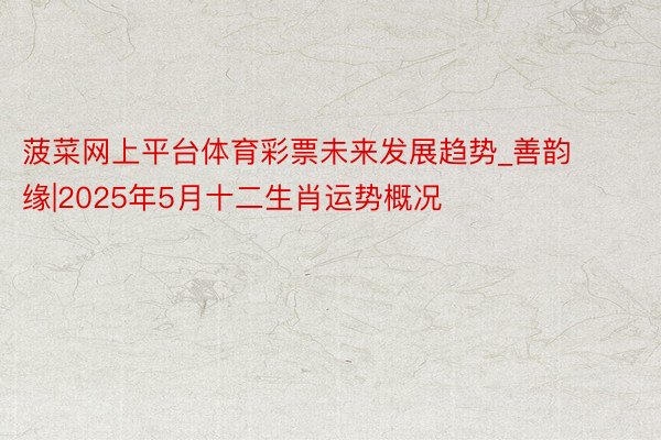 菠菜网上平台体育彩票未来发展趋势_善韵缘|2025年5月十二生肖运势概况